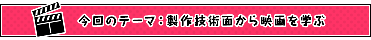今回のテーマ：製作技術面から映画を学ぶ