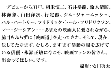 デビューから31年。相米慎二、石井岳龍、鈴木清順、林海象、山田洋次、行定勲、ジム・ジャームッシュ、ハル・ハートリー、フリドリック・トール・フリドリクソン、マー・ジーシアン……あまたの映画人に愛されながら、脇目もふらずに「映画道」を走ってきた。そして、現在。決してたゆまず、むしろ、ますます活動の場を広げている俳優・永瀬正敏に今こそ、映画ファンの皆さん、出会ってほしい。です。