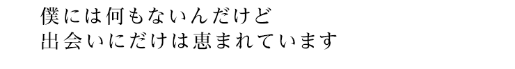 僕には何もないんだけど出会いにだけは恵まれています