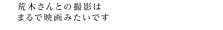 荒木さんとの撮影はまるで映画みたいです