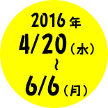 2016年4月20日（水）〜6月6日（月）