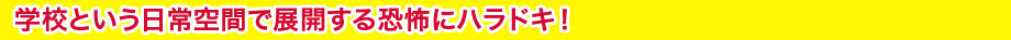 学校という日常空間で展開する恐怖にハラドキ！