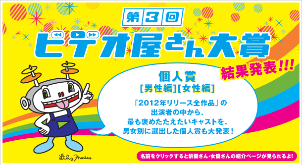 個人賞[男性編][女性編]　「2012年リリース全作品」の出演者の中から、最も褒めたたえたいキャストを、男女別に選出した個人賞も大発表！