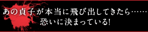 あの貞子が本当に飛び出してきたら……恐いに決まっている！