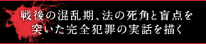 戦後の混乱期、法の死角と盲点を突いた完全犯罪の実話を描く