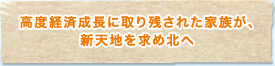 高度経済成長に取り残された家族が、新天地を求め北へ