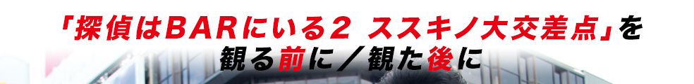 「探偵はBARにいる２ ススキノ大交差点」を観る前に／観た後に