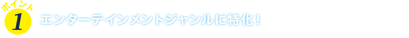 ポイント１　エンターテインメントジャンルに特化！