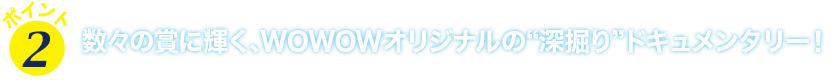 ポイント２　数々の賞に輝く、WOWOWオリジナルの“深掘り”ドキュメンタリー！
