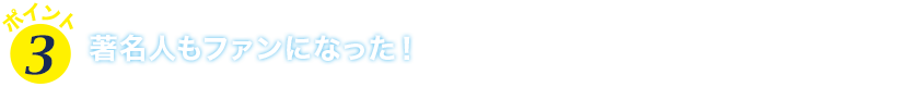 ポイント３　著名人もファンになった！