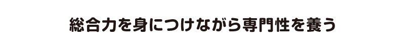 総合力を身につけながら専門性を養う