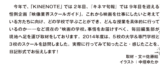 今年で、「KINENOTE」では2年目、『キネマ旬報』では9年目を迎える恒例企画「映像業界スクールガイド」。これから映画を仕事にしたいと考えている方たちに向け、どの学校で学ぶことができ、どんな授業を具体的に行っているのか――など現在の”映画の学校”事情をお届けすべく、毎回編集部が現地へ足を運び取材をしております。2014年度は、5校の大学＆専門学校と3校のスクールを訪問しました。実際に行ってみて知ったこと・感じたことを、日記形式でお伝えします！