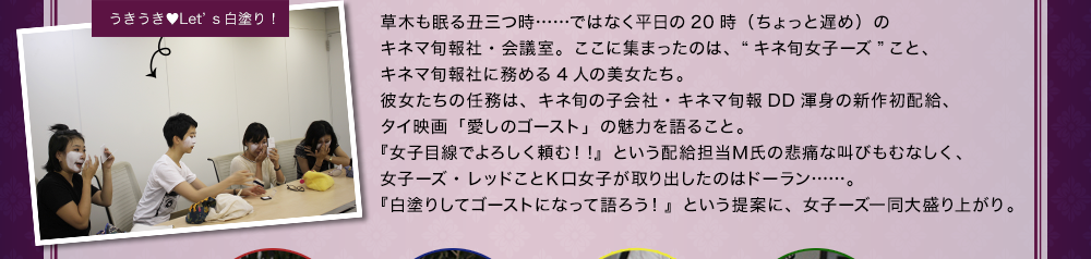 草木も眠る丑三つ時……ではなく平日の20時（ちょっと遅め）のキネマ旬報社・会議室。ここに集まったのは、“キネ旬女子ーズ”こと、キネマ旬報社に務める4人の美女たち。彼女たちの任務は、キネ旬の子会社・キネマ旬報DD渾身の新作初配給、タイ映画「愛しのゴースト」の魅力を語ること。『女子目線でよろしく頼む！!』という配給担当Ｍ氏の悲痛な叫びもむなしく、女子ーズ・レッドことＫ口女子が取り出したのはドーラン……。『白塗りしてゴーストになって語ろう！』という提案に、女子ーズ一同大盛り上がり。