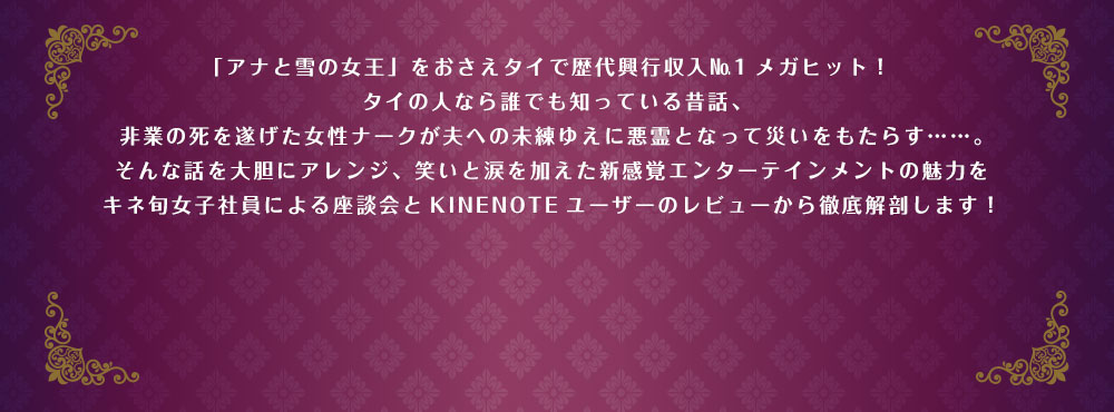 「アナと雪の女王」をおさえタイで歴代興行収入No1メガヒット！タイの人なら誰でも知っている昔話、非業の死を遂げた女性ナークが夫への未練ゆえに悪霊となって災いをもたらす……。そんな話を大胆にアレンジ、笑いと涙を加えた新感覚エンターテインメントの魅力をキネ旬女子社員による座談会とKINENOTEユーザーのレビューから徹底解剖します！