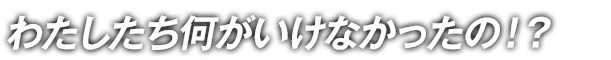 わたしたち何がいけなかったの！？