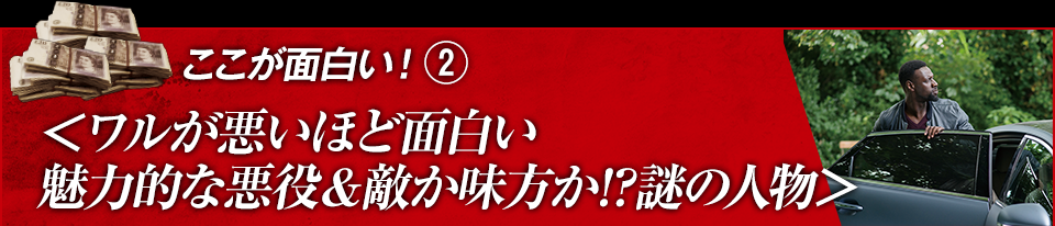 ここが面白い！（２）＜ワルが悪ほど面白い　魅力的な悪役＆敵か味方が謎の人物＞