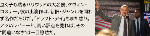 泣く子も黙るハリウッドの大名優、ケヴィン・コスナー。彼の出演作は、新旧・ジャンルを問わず名作だらけだ。「ドラフト・デイ」もまた然り。アツいレビューと、高い評点を見れば、その間違いなさは一目瞭然だ。