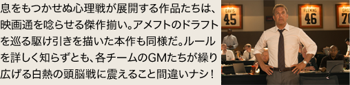息をもつかせぬ心理戦が展開する作品たちは、映画通を唸らせる傑作揃い。アメフトのドラフトを巡る駆け引きを描いた本作も同様だ。ルールを詳しく知らずとも、各チームのGMたちが繰り広げる白熱の頭脳戦に震えること間違いナシ！