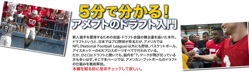 5分で分かる！アメフトのドラフト入門　新人選手を獲得するための会議・ドラフト会議の舞台裏を描いた本作。ドラフトというと、日本ではプロ野球が有名だが、アメリカではNFL（National Football League）以外にも野球、バスケットボール、アイスホッケーの4大プロスポーツすべてで行われている。だが、ひと口にドラフトと聞いても、脳内を「？」マークが飛び交っている方も多いはず。そこで本ページでは、アメリカン・フットボールのドラフトの仕組みを徹底解説。本編を観る前に是非チェックして欲しい。