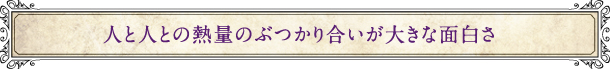 人と人との熱量のぶつかり合いが大きな面白さ