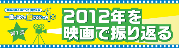 映画の達人がこっそり教える 一晩で自分を磨ける！？この1本 第一弾 2012年を映画で振り返る