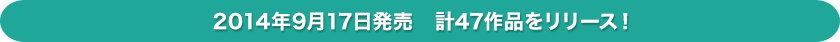 2014年9月17日発売　計47作品をリリース！