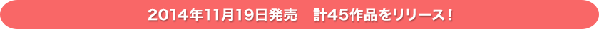 2014年11月19日発売　計45作品をリリース！